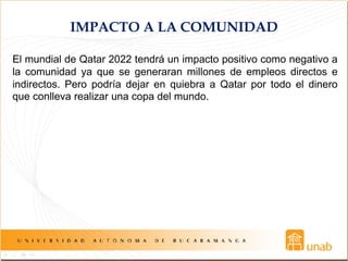 IMPACTO A LA COMUNIDAD
El mundial de Qatar 2022 tendrá un impacto positivo como negativo a
la comunidad ya que se generaran millones de empleos directos e
indirectos. Pero podría dejar en quiebra a Qatar por todo el dinero
que conlleva realizar una copa del mundo.
 