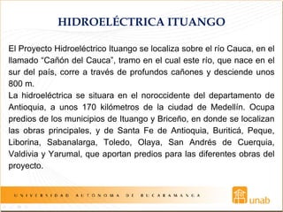 HIDROELÉCTRICA ITUANGO
El Proyecto Hidroeléctrico Ituango se localiza sobre el río Cauca, en el
llamado “Cañón del Cauca”, tramo en el cual este río, que nace en el
sur del país, corre a través de profundos cañones y desciende unos
800 m.
La hidroeléctrica se situara en el noroccidente del departamento de
Antioquia, a unos 170 kilómetros de la ciudad de Medellín. Ocupa
predios de los municipios de Ituango y Briceño, en donde se localizan
las obras principales, y de Santa Fe de Antioquia, Buriticá, Peque,
Liborina, Sabanalarga, Toledo, Olaya, San Andrés de Cuerquia,
Valdivia y Yarumal, que aportan predios para las diferentes obras del
proyecto.
 