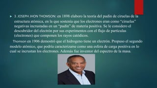  3. JOSEPH JHON THOMSON: en 1898 elaboro la teoría del pudin de ciruelas de la
estructura atómica, en la que sostenía que los electrones eran como “ciruelas”
negativas incrustadas en un “pudín” de materia positiva. Se le considero el
descubridor del electrón por sus experimentos con el flujo de partículas
(electrones) que componen los rayos catódicos.
Thomson en 1906 demostró que el hidrogeno tiene un electrón. Propuso el segundo
modelo atómico, que podría caracterizarse como una esfera de carga positiva en lo
cual se incrustan los electrones. Además fue inventor del espectro de la masa.
 