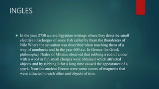 INGLES
 In the year 2750 a.c are Egyptian writings where they describe small
electrical discharges of some fish called by them the thunderers of
Nile Where the sensation was described when touching them of a
way of numbness and In the year 600 a.c. In Greece the Greek
philosopher Thales of Miletus observed that rubbing a rod of amber
with a wool or fur, small charges were obtained which attracted
objects and by rubbing it for a long time caused the appearance of a
spark. Near the ancient Greece were some stones of magnesia that
were attracted to each other and objects of iron.
 