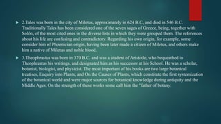  2.Tales was born in the city of Miletus, approximately in 624 B.C, and died in 546 B.C.
Traditionally Tales has been considered one of the seven sages of Greece, being, together with
Solón, of the most cited ones in the diverse lists in which they were grouped them. The references
about his life are confusing and contradictory. Regarding his own origin, for example, some
consider him of Phoenician origin, having been later made a citizen of Miletus, and others make
him a native of Miletus and noble blood.
 3.Theophrastus was born in 370 B.C. and was a student of Aristotle, who bequeathed to
Theophrastus his writings, and designated him as his successor at his School. He was a scholar,
botanist, biologist, and physicist. The most important of his books are two large botanical
treatises, Enquiry into Plants, and On the Causes of Plants, which constitute the first systemization
of the botanical world and were major sources for botanical knowledge during antiquity and the
Middle Ages. On the strength of these works some call him the "father of botany.
 