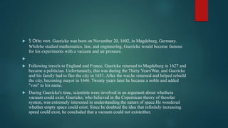  5 Otto von. Guericke was born on November 20, 1602, in Magdeburg, Germany.
Whilehe studied mathematics, law, and engineering, Guericke would become famous
for his experiments with a vacuum and air pressure.

 Following travels to England and France, Guericke returned to Magdeburg in 1627 and
became a politician. Unfortunately, this was during the Thirty Years'War, and Guericke
and his family had to flee the city in 1631. After the war,he returned and helped rebuild
the city, becoming mayor in 1646. Twenty years later he became a noble and added
"von" to his name.
 During Guericke's time, scientists were involved in an argument about whethera
vacuum could exist. Guericke, who believed in the Copernican theory of thesolar
system, was extremely interested in understanding the nature of space.He wondered
whether empty space could exist. Since he doubted the idea that infinitely increasing
speed could exist, he concluded that a vacuum could not existeither.
 