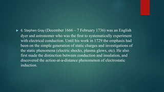  6. Stephen Gray (December 1666 – 7 February 1736) was an English
dyer and astronomer who was the first to systematically experiment
with electrical conduction. Until his work in 1729 the emphasis had
been on the simple generation of static charges and investigations of
the static phenomena (electric shocks, plasma glows, etc). He also
first made the distinction between conduction and insulation, and
discovered the action-at-a-distance phenomenon of electrostatic
induction.
 