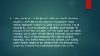  7. BENJAMÌN FRANKLIN: Benjamin Franklin was born in Boston on
January 17, 1706. He was the tenth son of soap maker, Josiah
Franklin. Benjamin's mother was Abiah Folger, the second wife of
Josiah. In all, Josiah would father 17 children.Josiah intended for
Benjamin to enter into the clergy. However, Josiah could only afford
to send his son to school for one year and clergymen needed years of
schooling. But, as young Benjamin loved to read he had him
apprenticed to his brother James, who was a printer. After helping
James compose pamphlets and set type which was grueling work,
12-year-old Benjamin would sell their products in the streets.
 