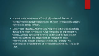  8. André Marie Ampère was a French physicist and founder of
electrodynamics (electromagnetism). The unit for measuring electric
current was named for him.
 Mostly self-educated, André Marie Ampère's father was guillotined
during the French Revolution. After witnessing an experiment by
Ørsted, Ampère developed theory to understand the relationship
between electricity and magnetism. In recognition of his
contribution to modern electrical science, the "ampere" was
established as a standard unit of electrical measurement. He died in
1836.
 