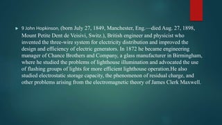  9 John Hopkinson, (born July 27, 1849, Manchester, Eng.—died Aug. 27, 1898,
Mount Petite Dent de Veisivi, Switz.), British engineer and physicist who
invented the three-wire system for electricity distribution and improved the
design and efficiency of electric generators. In 1872 he became engineering
manager of Chance Brothers and Company, a glass manufacturer in Birmingham,
where he studied the problems of lighthouse illumination and advocated the use
of flashing groups of lights for more efficient lighthouse operation.He also
studied electrostatic storage capacity, the phenomenon of residual charge, and
other problems arising from the electromagnetic theory of James Clerk Maxwell.
 