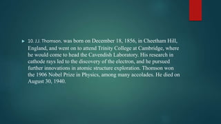  10. J.J. Thomson. was born on December 18, 1856, in Cheetham Hill,
England, and went on to attend Trinity College at Cambridge, where
he would come to head the Cavendish Laboratory. His research in
cathode rays led to the discovery of the electron, and he pursued
further innovations in atomic structure exploration. Thomson won
the 1906 Nobel Prize in Physics, among many accolades. He died on
August 30, 1940.
 
