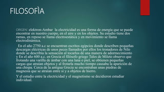 FILOSOFÌA
ORIGEN: elektron-Ambar la electricidad es una forma de energía que se puede
encontrar en nuestro cuerpo, en el aire y en los objetos. Su estudio tiene dos
ramas, en reposo se llama electroestática y en movimiento se llama
electrodinámica.
En el año 2750 a.c se encuentran escritos egipcios donde describen pequeñas
descargas eléctricas de unos peces llamados por ellos los tronadores de Nilo
donde se describía la sensación al tocarlos de una manera de adormecimiento
y En el año 600 a.c. en Grecia el filósofo griego Tales de Mileto observo que
frotando una varilla de ámbar con una lana o piel, se obtienen pequeñas
cargas que atraían objetos y al frotarla mucho tiempo causaba la aparición de
una chispa. Cerca de la antigua Grecia se encontraban unas piedras de
magnesia que se atraían entre si y a objetos de hierro.
Y el estudio entre la electricidad y el magnetismo se decidieron estudiar
individual.
 