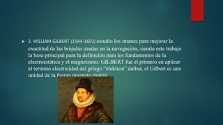  3. WILLIAM GILBERT (1544-1603) estudio los imanes para mejorar la
exactitud de las brújulas usadas en la navegación, siendo este trabajo
la base principal para la definición para los fundamentos de la
electroestática y el magnetismo. GILBERT fue el primero en aplicar
el termino electricidad del griego “elektron” ámbar, el Gilbert es una
unidad de la fuerza magneto motriz.
 