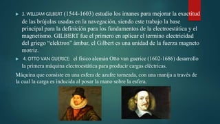  3. WILLIAM GILBERT (1544-1603) estudio los imanes para mejorar la exactitud
de las brújulas usadas en la navegación, siendo este trabajo la base
principal para la definición para los fundamentos de la electroestática y el
magnetismo. GILBERT fue el primero en aplicar el termino electricidad
del griego “elektron” ámbar, el Gilbert es una unidad de la fuerza magneto
motriz.
 4. OTTO VAN GUERICE: el físico alemán Otto van guerice (1602-1686) desarrollo
la primera máquina electroestática para producir cargas eléctricas.
Máquina que consiste en una esfera de azufre torneada, con una manija a través de
la cual la carga es inducida al posar la mano sobre la esfera.
 