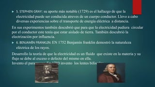  5. STEPHEN GRAY: su aporte más notable (1729) es el hallazgo de que la
electricidad puede ser conducida atreves de un cuerpo conductor. Llevo a cabo
diversas experiencias sobre el transporte de energía eléctrica a distancia.
En sus experimentos también descubrió que para que la electricidad pudiera circular
por el conductor este tenía que estar aislado de tierra. También descubrió la
electrización por influencia.
 6. BENJAMÌN FRANKLIN: EN 1752 Benjamín franklin demostró la naturaleza
eléctrica de los rayos.
Desarrollo la teoría de que la electricidad es un fluido que existe en la materia y su
flujo se debe al exceso o defecto del mismo en ella.
Invento el pararrayos. En 1780 invento los lentes bifocales.
 
