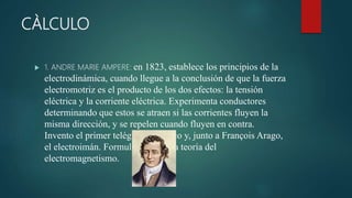 CÀLCULO
 1. ANDRE MARIE AMPERE: en 1823, establece los principios de la
electrodinámica, cuando llegue a la conclusión de que la fuerza
electromotriz es el producto de los dos efectos: la tensión
eléctrica y la corriente eléctrica. Experimenta conductores
determinando que estos se atraen si las corrientes fluyen la
misma dirección, y se repelen cuando fluyen en contra.
Invento el primer telégrafo eléctrico y, junto a François Arago,
el electroimán. Formulo en 1827 la teoría del
electromagnetismo.
 