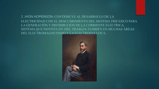 2. JHON HOPKINSON: CONTRIBUYE AL DESARROLLO DE LA
ELECTRICIDAD CON EL DESCUBRIMIENTO DEL SISTEMA TRIFÁSICO PARA
LA GENERACIÓN Y DISTRIBUCIÓN DE LA CORRIENTE ELÉCTRICA.
SISTEMA QUE PATENTA EN 1882. TRABAJA TAMBIÉN EN MUCHAS ÁREAS
DEL ELECTROMAGNETISMO Y LA ELECTROESTÁTICA.
 