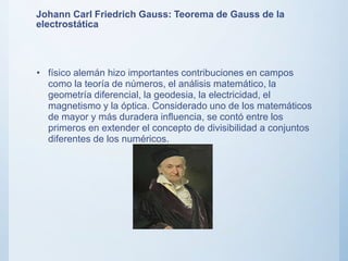 Johann Carl Friedrich Gauss: Teorema de Gauss de la
electrostática
• físico alemán hizo importantes contribuciones en campos
como la teoría de números, el análisis matemático, la
geometría diferencial, la geodesia, la electricidad, el
magnetismo y la óptica. Considerado uno de los matemáticos
de mayor y más duradera influencia, se contó entre los
primeros en extender el concepto de divisibilidad a conjuntos
diferentes de los numéricos.
 