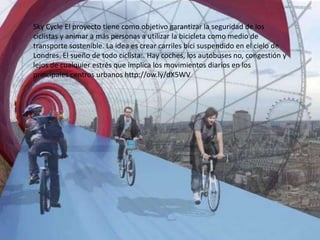 Sky Cycle El proyecto tiene como objetivo garantizar la seguridad de los
ciclistas y animar a más personas a utilizar la bicicleta como medio de
transporte sostenible. La idea es crear carriles bici suspendido en el cielo de
Londres. El sueño de todo ciclista:. Hay coches, los autobuses no, congestión y
lejos de cualquier estrés que implica los movimientos diarios en los
principales centros urbanos http://ow.ly/dX5WV
 