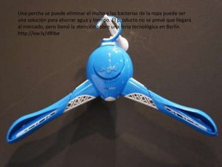 Una percha se puede eliminar el moho y las bacterias de la ropa puede ser
una solución para ahorrar agua y tiempo. El producto no se prevé que llegará
al mercado, pero llamó la atención sobre una feria tecnológica en Berlín.
http://ow.ly/dRIbe
 