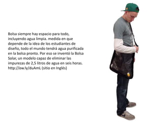 Bolsa siempre hay espacio para todo,
incluyendo agua limpia. medida en que
depende de la idea de los estudiantes de
diseño, todo el mundo tendrá agua purificada
en la bolsa pronto. Por eso se inventó la Bolsa
Solar, un modelo capaz de eliminar las
impurezas de 2,5 litros de agua en seis horas.
http://ow.ly/duAmL (sitio en Inglés)
 