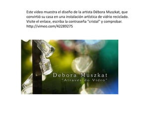 Este video muestra el diseño de la artista Débora Muszkat, que
convirtió su casa en una instalación artística de vidrio reciclado.
Visite el enlace, escriba la contraseña "cristal" y comprobar.
http://vimeo.com/42289275
 