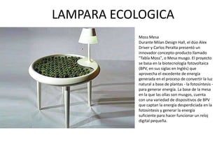 LAMPARA ECOLOGICA
            Moss Mesa
            Durante Milan Design Hall, el dúo Alex
            Driver y Carlos Peralta presentó un
            innovador concepto-producto llamado
            "Tabla Moss", o Mesa musgo. El proyecto
            se basa en la biotecnología fotovoltaica
            (BPV, en sus siglas en Inglés) que
            aprovecha el excedente de energía
            generada en el proceso de convertir la luz
            natural a base de plantas - la fotosíntesis -
            para generar energía. La base de la mesa
            en la que las ollas son musgos, cuenta
            con una variedad de dispositivos de BPV
            que captan la energía desperdiciada en la
            fotosíntesis y generar la energía
            suficiente para hacer funcionar un reloj
            digital pequeña.
 