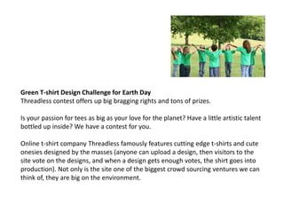 Green T-shirt Design Challenge for Earth Day
Threadless contest offers up big bragging rights and tons of prizes.

Is your passion for tees as big as your love for the planet? Have a little artistic talent
bottled up inside? We have a contest for you.

Online t-shirt company Threadless famously features cutting edge t-shirts and cute
onesies designed by the masses (anyone can upload a design, then visitors to the
site vote on the designs, and when a design gets enough votes, the shirt goes into
production). Not only is the site one of the biggest crowd sourcing ventures we can
think of, they are big on the environment.
 