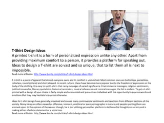 T-Shirt Design Ideas
A printed t-shirt is a form of personalized expression unlike any other. Apart from
providing maximum comfort to a person, it provides a platform for speaking out.
Ideas to design a T-shirt are so vast and so unique, that to list them all is next to
impossible.
Read more at Buzzle: http://www.buzzle.com/articles/t-shirt-design-ideas.html

A t-shirt is a piece of apparel that almost everyone owns and its comfort is unmatched. Most common ones are buttonless, pocketless,
collarless, round collared and short sleeved. In recent culture, these have become more popular due to the freedom of expression on the
body of the clothing. It is easy to spot t-shirts that carry messages of varied significance. Environmental messages, religious sentiments,
political innuendos, literary quotations, historical reminders, musical references and comical messages; the list is endless. To get a t-shirt
printed with a design of your choice is fairly simple and economical and presents an individual with the opportunity to express words and
emotions that they may hesitate to express otherwise.

Ideas for t-shirt design have generally provoked and caused many controversial sentiments and reactions from different sections of the
society. Many ideas are often viewed as offensive, immoral, unethical or even pornographic in nature and people sporting them are
scorned upon. In the opinion of the wearer though, he is just utilizing yet another platform to let loose his thoughts on society and is
making either a fashion statement or a social one.
Read more at Buzzle: http://www.buzzle.com/articles/t-shirt-design-ideas.html
 