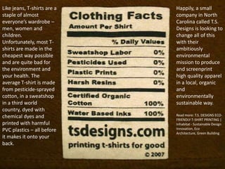 Like jeans, T-shirts are a   Happily, a small
staple of almost             company in North
everyone’s wardrobe –        Carolina called T.S.
men, women and               Designs is looking to
children.                    change all of this
Unfortunately, most T-       with their
shirts are made in the       ambitiously
cheapest way possible        environmental
and are quite bad for        mission to produce
the environment and          and screenprint
your health. The             high quality apparel
average T-shirt is made      in a local, organic
from pesticide-sprayed       and
cotton, in a sweatshop       environmentally
in a third world             sustainable way.
country, dyed with
chemical dyes and            Read more: T.S. DESIGNS ECO-
                             FRIENDLY T-SHIRT PRINTING |
printed with harmful         Inhabitat - Sustainable Design
PVC plastics – all before    Innovation, Eco
                             Architecture, Green Building
it makes it onto your
back.
 