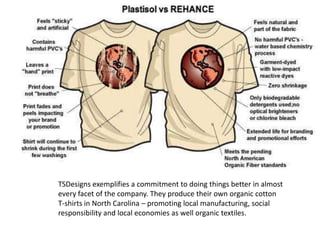 TSDesigns exemplifies a commitment to doing things better in almost
every facet of the company. They produce their own organic cotton
T-shirts in North Carolina – promoting local manufacturing, social
responsibility and local economies as well organic textiles.
 