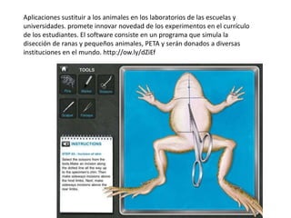 Aplicaciones sustituir a los animales en los laboratorios de las escuelas y
universidades. promete innovar novedad de los experimentos en el currículo
de los estudiantes. El software consiste en un programa que simula la
disección de ranas y pequeños animales, PETA y serán donados a diversas
instituciones en el mundo. http://ow.ly/dZiEf
 