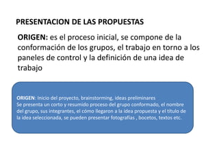 PRESENTACION DE LAS PROPUESTAS
ORIGEN: es el proceso inicial, se compone de la
conformación de los grupos, el trabajo en torno a los
paneles de control y la definición de una idea de
trabajo


ORIGEN: Inicio del proyecto, brainstorming, ideas preliminares
Se presenta un corto y resumido proceso del grupo conformado, el nombre
del grupo, sus integrantes, el cómo llegaron a la idea propuesta y el título de
la idea seleccionada, se pueden presentar fotografías , bocetos, textos etc.
 