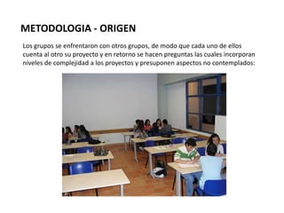 METODOLOGIA - ORIGEN
Los grupos se enfrentaron con otros grupos, de modo que cada uno de ellos
cuenta al otro su proyecto y en retorno se hacen preguntas las cuales incorporan
niveles de complejidad a los proyectos y presuponen aspectos no contemplados:
 