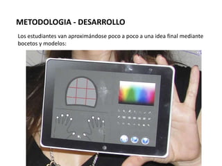 METODOLOGIA - DESARROLLO
Los estudiantes van aproximándose poco a poco a una idea final mediante
bocetos y modelos:
 