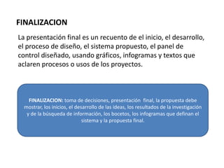 FINALIZACION
La presentación final es un recuento de el inicio, el desarrollo,
el proceso de diseño, el sistema propuesto, el panel de
control diseñado, usando gráficos, infogramas y textos que
aclaren procesos o usos de los proyectos.



    FINALIZACION: toma de decisiones, presentación final, la propuesta debe
  mostrar, los inicios, el desarrollo de las ideas, los resultados de la investigación
   y de la búsqueda de información, los bocetos, los infogramas que definan el
                              sistema y la propuesta final.
 