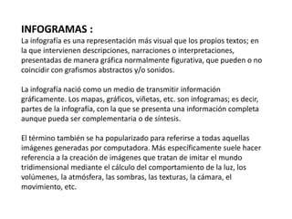 INFOGRAMAS :
La infografía es una representación más visual que los propios textos; en
la que intervienen descripciones, narraciones o interpretaciones,
presentadas de manera gráfica normalmente figurativa, que pueden o no
coincidir con grafismos abstractos y/o sonidos.

La infografía nació como un medio de transmitir información
gráficamente. Los mapas, gráficos, viñetas, etc. son infogramas; es decir,
partes de la infografía, con la que se presenta una información completa
aunque pueda ser complementaria o de síntesis.

El término también se ha popularizado para referirse a todas aquellas
imágenes generadas por computadora. Más específicamente suele hacer
referencia a la creación de imágenes que tratan de imitar el mundo
tridimensional mediante el cálculo del comportamiento de la luz, los
volúmenes, la atmósfera, las sombras, las texturas, la cámara, el
movimiento, etc.
 