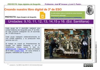 PROYECTO: Hojas digitales de Geografía. Profesores: José Mª Incausa y Luis C. Pastor .
1
GEOGRAFÍA. 3º DE ESO. CURSO 2014-15 -I.E.S ANTONIO MACHADO
DepartamentodeGeografíaeHistoria
Creando nuestro libro digital de 3º de ESO
PROYECTO: Hojas Google’s de Geografía.
Unidades: 9,10, 11, 12, 13, 14,15 y 16. (Ed. Santillana)
Cada grupo de 2 alumn@s realizará una
unidad didáctica de Geografía para 3º de ESO.
En este proyecto trabajarán los 20 alumn@s
de 3º ESO-Grupo-D.
Cada grupo trabajará colaborativamente en
una unidad didáctica, y su producción final
será de una U.D.
El trabajo se creará en Presentaciones de
Google con tablets Samsung, y en el
añadiremos, vídeos, audios y test en,
getkahoot.com y daypo.com. (crear y/o enlazar
de la web) y Exam Time, así como enlaces a
glogster, realizados por el grupo 3ºC.
En este enlace verás un tutorial de como funciona
Presentación deGoogle:
https://www.youtube.com/watch?v=J37ZP4iUHpU
 