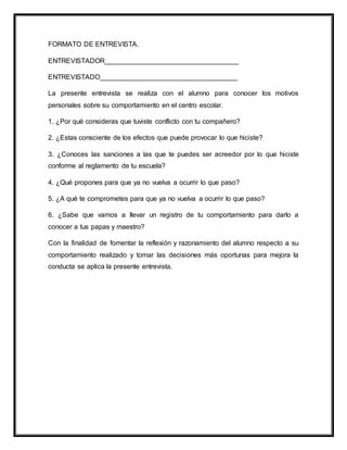 FORMATO DE ENTREVISTA.
ENTREVISTADOR___________________________________
ENTREVISTADO____________________________________
La presente entrevista se realiza con el alumno para conocer los motivos
personales sobre su comportamiento en el centro escolar.
1. ¿Por qué consideras que tuviste conflicto con tu compañero?
2. ¿Estas consciente de los efectos que puede provocar lo que hiciste?
3. ¿Conoces las sanciones a las que te puedes ser acreedor por lo que hiciste
conforme al reglamento de tu escuela?
4. ¿Qué propones para que ya no vuelva a ocurrir lo que paso?
5. ¿A qué te comprometes para que ya no vuelva a ocurrir lo que paso?
6. ¿Sabe que vamos a llevar un registro de tu comportamiento para darlo a
conocer a tus papas y maestro?
Con la finalidad de fomentar la reflexión y razonamiento del alumno respecto a su
comportamiento realizado y tomar las decisiones más oportunas para mejora la
conducta se aplica la presente entrevista.
 