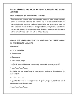CUESTIONARIO PARA DETECTAR EL ESTILO INTERELACIONAL DE LOS
ALUMNOS
HOJA DE PREGUNTAS PARA PADRES Y MADRES
Este cuestionario trata de saber cómo son las relaciones entre los alumnos que
forman la comunidad estudiantil. Es anónimo y el fin es de estar informados, lo
cual nos permitirá identificar cualquier problemática que se presente entre los
niños y de esta manera contribuir a la seguridad de sus integrantes y garantizar la
calidad de la educación que recibirán. Usted contestará las siguientes preguntas y
al final se le informará sobre el resultado del cuestionario.
ROGAMOS LA MAXIMA SINCERIDAD EN LAS RESPUESTAS. GARANTIZAMOS
EL MÁS ABSOLUTO ANONIMATO
Respuestas:
a. No, en lo absoluto
b. En ocasiones
c. Es constante
d. Pasa todo el tiempo
1. ¿Su hijo le ha solicitado que lo acompañe a la escuela o que vaya por él?
a. ___ b.___ c.___ d.____
2. ¿Habla de sus compañeros de clase con un sentimiento de desprecio y/o
superioridad?
a.___ b.___ c.___ d.____
3. ¿Le ha observado en el cuerpo marcas de golpes, rasguños, moretones, que él
explica vaga o incoherentemente?
a. ___ b.___ c.___ d.____
 