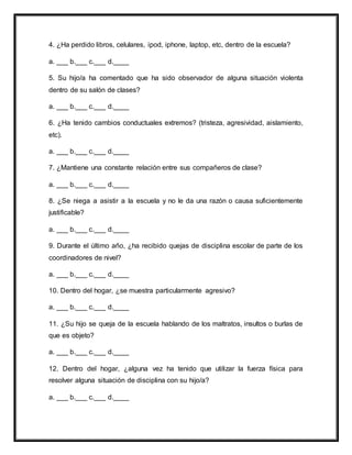 4. ¿Ha perdido libros, celulares, ipod, iphone, laptop, etc, dentro de la escuela?
a. ___ b.___ c.___ d.____
5. Su hijo/a ha comentado que ha sido observador de alguna situación violenta
dentro de su salón de clases?
a. ___ b.___ c.___ d.____
6. ¿Ha tenido cambios conductuales extremos? (tristeza, agresividad, aislamiento,
etc).
a. ___ b.___ c.___ d.____
7. ¿Mantiene una constante relación entre sus compañeros de clase?
a. ___ b.___ c.___ d.____
8. ¿Se niega a asistir a la escuela y no le da una razón o causa suficientemente
justificable?
a. ___ b.___ c.___ d.____
9. Durante el último año, ¿ha recibido quejas de disciplina escolar de parte de los
coordinadores de nivel?
a. ___ b.___ c.___ d.____
10. Dentro del hogar, ¿se muestra particularmente agresivo?
a. ___ b.___ c.___ d.____
11. ¿Su hijo se queja de la escuela hablando de los maltratos, insultos o burlas de
que es objeto?
a. ___ b.___ c.___ d.____
12. Dentro del hogar, ¿alguna vez ha tenido que utilizar la fuerza física para
resolver alguna situación de disciplina con su hijo/a?
a. ___ b.___ c.___ d.____
 