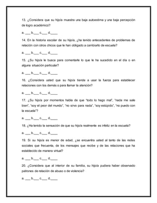 13. ¿Considera que su hijo/a muestra una baja autoestima y una baja percepción
de logro académico?
a. ___ b.___ c.___ d.____
14. En la historia escolar de su hijo/a, ¿ha tenido antecedentes de problemas de
relación con otros chicos que le han obligado a cambiarlo de escuela?
a. ___ b.___ c.___ d.____
15. ¿Su hijo/a le busca para comentarle lo que le ha sucedido en el día o en
alguna situación particular?
a. ___ b.___ c.___ d.____
16. ¿Considera usted que su hijo/a tiende a usar la fuerza para establecer
relaciones con los demás o para llamar la atención?
a. ___ b.___ c.___ d.____
17. ¿Su hijo/a por momentos habla de que “todo lo hago mal”, “nada me sale
bien”, “soy el peor del mundo”, “no sirvo para nada”, “soy estúpido”, “no puedo con
la escuela”?
a. ___ b.___ c.___ d.____
18. ¿Ha tenido la sensación de que su hijo/a realmente es infeliz en la escuela?
a. ___ b.___ c.___ d.____
19. Si su hijo/a es menor de edad, ¿se encuentra usted al tanto de las redes
sociales que frecuenta, de los mensajes que recibe y de las relaciones que ha
establecido de manera virtual?
a. ___ b.___ c.___ d.____
20. ¿Considera que al interior de su familia, su hijo/a pudiera haber observado
patrones de relación de abuso o de violencia?
a. ___ b.___ c.___ d.____
 