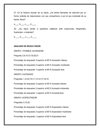 21. En la historia escolar de su hijo/a, ¿ha tenido llamadas de atención por su
forma violenta de relacionarse con sus compañeros o por el uso constante de su
fuerza física?
a.___ b.___ c.___ d.____
22. ¿Su hijo/a tiende a quedarse callado/a ante situaciones indignantes,
frustrantes o violentas?
a. ___ b.___ c.___ d.____
ANALISIS DE RESULTADOS
GRUPO 1 POSIBLE ACOSADOR
Pregunta 2,9,10,12,16,20,21
Porcentaje de respuesta 3 superior al 80 % Acosador intenso
Porcentaje de respuesta 2 superior al 80 % Acosador moderado
Porcentaje de respuesta 1 superior al 80 % Acosador leve
GRUPO 2 ACOSADO
Preguntas 1,3,4,6,7,8,11,13,14,17,18,19
Porcentaje de respuesta 3 superior al 80 % Acosado intenso
Porcentaje de respuesta 2 superior al 80 % Acosado moderado
Porcentaje de respuesta 1 superior al 80 % Acosado leve
GRUPO 3 ESPECTADOR
Preguntas 5,15,22
Porcentaje de respuesta 3 superior al 80 % Espectador intenso
Porcentaje de respuesta 2 superior al 80 % Espectador moderado
Porcentaje de respuesta 1 superior al 80 % Espectador leve
 