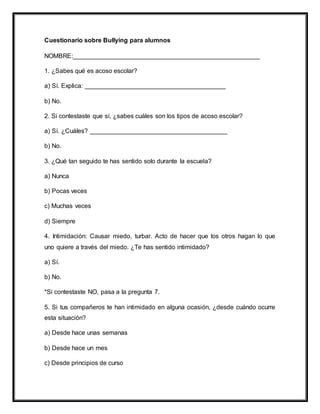 Cuestionario sobre Bullying para alumnos
NOMBRE:_____________________________________________________
1. ¿Sabes qué es acoso escolar?
a) Sí. Explica: ________________________________________
b) No.
2. Si contestaste que sí, ¿sabes cuáles son los tipos de acoso escolar?
a) Sí. ¿Cuáles? _______________________________________
b) No.
3. ¿Qué tan seguido te has sentido solo durante la escuela?
a) Nunca
b) Pocas veces
c) Muchas veces
d) Siempre
4. Intimidación: Causar miedo, turbar. Acto de hacer que los otros hagan lo que
uno quiere a través del miedo. ¿Te has sentido intimidado?
a) Sí.
b) No.
*Si contestaste NO, pasa a la pregunta 7.
5. Si tus compañeros te han intimidado en alguna ocasión, ¿desde cuándo ocurre
esta situación?
a) Desde hace unas semanas
b) Desde hace un mes
c) Desde principios de curso
 