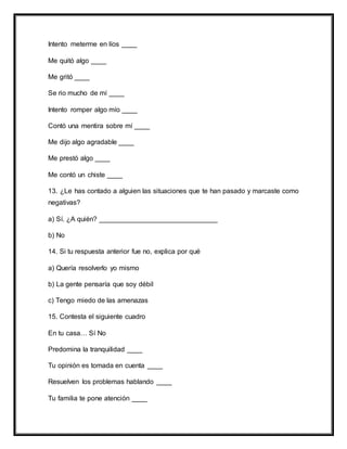 Intento meterme en líos ____
Me quitó algo ____
Me gritó ____
Se rio mucho de mí ____
Intento romper algo mío ____
Contó una mentira sobre mí ____
Me dijo algo agradable ____
Me prestó algo ____
Me contó un chiste ____
13. ¿Le has contado a alguien las situaciones que te han pasado y marcaste como
negativas?
a) Sí. ¿A quién? _______________________________
b) No
14. Si tu respuesta anterior fue no, explica por qué
a) Quería resolverlo yo mismo
b) La gente pensaría que soy débil
c) Tengo miedo de las amenazas
15. Contesta el siguiente cuadro
En tu casa… Sí No
Predomina la tranquilidad ____
Tu opinión es tomada en cuenta ____
Resuelven los problemas hablando ____
Tu familia te pone atención ____
 