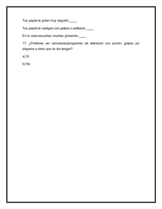 Tus papás te gritan muy seguido ____
Tus papás te castigan con golpes o pellizcos ____
En tu casa escuchas muchas groserías ____
17. ¿Prefieres ver caricaturas/programas de televisión con acción, golpes y/o
disparos a otros que no los tengan?
a) Si
b) No
 
