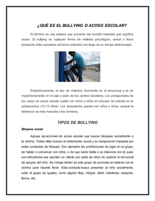 ¿QUÉ ES EL BULLYING O ACOSO ESCOLAR?
El término es una palabra que proviene del vocablo holandés que significa
acoso. El bullying es cualquier forma de maltrato psicológico, verbal o físico
producido entre escolares de forma reiterada a lo largo de un tiempo determinado.
Estadísticamente, el tipo de violencia dominante es el emocional y se da
mayoritariamente en el aula y patio de los centros escolares. Los protagonistas de
los casos de acoso escolar suelen ser niños y niñas en proceso de entrada en la
adolescencia (12-13 años). Los abusadores pueden ser niños o niñas, aunque la
tendencia es más marcada a los hombres.
TIPOS DE BULLYING
Bloqueo social
Agrupa las acciones de acoso escolar que buscan bloquear socialmente a
la víctima. Todas ellas buscan el aislamiento social y su marginación impuesta por
estas conductas de bloqueo. Son ejemplos las prohibiciones de jugar en un grupo,
de hablar o comunicar con otros, o de que nadie hable o se relacione con él, pues
son indicadores que apuntan un intento por parte de otros de quebrar la red social
de apoyos del niño. Se incluye dentro de este grupo de acciones el meterse con la
víctima para hacerle llorar. Esta conducta busca presentar al niño socialmente,
entre el grupo de iguales, como alguien flojo, indigno, débil, indefenso, estúpido,
llorica, etc.
 