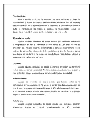 Hostigamiento
Agrupa aquellas conductas de acoso escolar que consisten en acciones de
hostigamiento y acoso psicológico que manifiestan desprecio, falta de respeto y
desconsideración por la dignidad del niño. El desprecio, el odio, la ridiculización, la
burla, el menosprecio, los motes, la crueldad, la manifestación gestual del
desprecio, la imitación burlesca son los indicadores de esta escala.
Manipulación social
Agrupa aquellas conductas de acoso escolar que pretenden distorsionar
la imagen social del niño y "envenenar" a otros contra él. Con ellas se trata de
presentar una imagen negativa, distorsionada y cargada negativamente de la
víctima. Se cargan las tintas contra todo cuanto hace o dice la víctima, o contra
todo lo que no ha dicho ni ha hecho. No importa lo que haga, todo es utilizado y
sirve para inducir el rechazo de otros.
Coacción
Agrupa aquellas conductas de acoso escolar que pretenden que la víctima
realice acciones contra su voluntad. Mediante estas conductas quienes acosan al
niño pretenden ejercer un dominio y un sometimiento total de su voluntad.
Exclusión social
Agrupa las conductas de acoso escolar que buscan excluir de la
participación al niño acosado. El "tú no", es el centro de estas conductas con las
que el grupo que acosa segrega socialmente al niño. Al ningunearlo, tratarlo como
si no existiera, aislarlo, impedir su expresión, impedir su participación en juegos,
se produce el vacío social en su entorno.
Intimidación
Agrupa aquellas conductas de acoso escolar que persiguen amilanar,
amedrentar, apocar o consumir emocionalmente al niño mediante
 