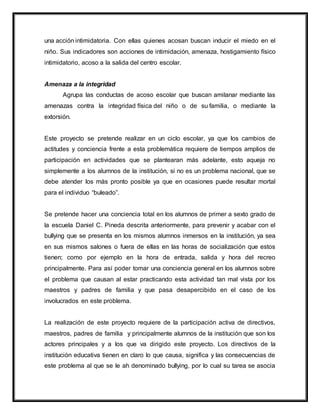 una acción intimidatoria. Con ellas quienes acosan buscan inducir el miedo en el
niño. Sus indicadores son acciones de intimidación, amenaza, hostigamiento físico
intimidatorio, acoso a la salida del centro escolar.
Amenaza a la integridad
Agrupa las conductas de acoso escolar que buscan amilanar mediante las
amenazas contra la integridad física del niño o de su familia, o mediante la
extorsión.
Este proyecto se pretende realizar en un ciclo escolar, ya que los cambios de
actitudes y conciencia frente a esta problemática requiere de tiempos amplios de
participación en actividades que se plantearan más adelante, esto aqueja no
simplemente a los alumnos de la institución, si no es un problema nacional, que se
debe atender los más pronto posible ya que en ocasiones puede resultar mortal
para el individuo “buleado”.
Se pretende hacer una conciencia total en los alumnos de primer a sexto grado de
la escuela Daniel C. Pineda descrita anteriormente, para prevenir y acabar con el
bullying que se presenta en los mismos alumnos inmersos en la institución, ya sea
en sus mismos salones o fuera de ellas en las horas de socialización que estos
tienen; como por ejemplo en la hora de entrada, salida y hora del recreo
principalmente. Para así poder tomar una conciencia general en los alumnos sobre
el problema que causan al estar practicando esta actividad tan mal vista por los
maestros y padres de familia y que pasa desapercibido en el caso de los
involucrados en este problema.
La realización de este proyecto requiere de la participación activa de directivos,
maestros, padres de familia y principalmente alumnos de la institución que son los
actores principales y a los que va dirigido este proyecto. Los directivos de la
institución educativa tienen en claro lo que causa, significa y las consecuencias de
este problema al que se le ah denominado bullying, por lo cual su tarea se asocia
 