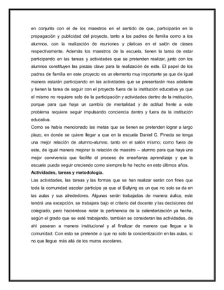 en conjunto con el de los maestros en el sentido de que, participarán en la
propagación y publicidad del proyecto, tanto a los padres de familia como a los
alumnos, con la realización de reuniones y platicas en el salón de clases
respectivamente. Además los maestros de la escuela, tienen la tarea de estar
participando en las tareas y actividades que se pretenden realizar, junto con los
alumnos constituyen las piezas clave para la realización de este. El papel de los
padres de familia en este proyecto es un elemento muy importante ya que de igual
manera estarán participando en las actividades que se presentarán mas adelante
y tienen la tarea de seguir con el proyecto fuera de la institución educativa ya que
el mismo no requiere solo de la participación y actividades dentro de la institución,
porque para que haya un cambio de mentalidad y de actitud frente a este
problema requiere seguir impulsando conciencia dentro y fuera de la institución
educativa.
Como se había mencionado las metas que se tienen se pretenden lograr a largo
plazo, en donde se quiere llegar a que en la escuela Daniel C. Pineda se tenga
una mejor relación de alumno-alumno, tanto en el salón mismo; como fuera de
este, de igual manera mejorar la relación de maestro – alumno para que haya una
mejor convivencia que facilite el proceso de enseñanza aprendizaje y que la
escuela pueda seguir creciendo como siempre lo ha hecho en esto últimos años.
Actividades, tareas y metodologia.
Las actividades, las tareas y las formas que se han realizar serán con fines que
toda la comunidad escolar participe ya que el Bullying es un que no solo se da en
las aulas y sus alrededores. Algunas serán trabajadas de manera áulica, este
tendrá una excepción, se trabajara bajo el criterio del docente y las decisiones del
colegiado, pero haciéndose notar la pertinencia de la calendarización ya hecha,
según el grado que se esté trabajando, también se consideran las actividades, de
ahí pasaran a manera institucional y al finalizar de manera que llegue a la
comunidad. Con esto se pretende a que no solo la concientización en las aulas, si
no que llegue más allá de los muros escolares.
 