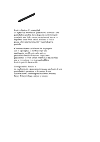 Lápices Ópticos: Es una unidad
de ingreso de información que funciona acoplada a una
pantalla fotosensible. Es un dispositivo exteriormente
semejante a un lápiz, con un mecanismo de resorte en
la punta o en un botón lateral, mediante el cual se
puede seleccionar información visualizada en la
pantalla.
Cuando se dispone de información desplegada,
con el lápiz óptico se puede escoger una
opción entre las diferentes alternativas,
presionándolo sobre la ventana respectiva o
presionando el botón lateral, permitiendo de ese modo
que se proyecte un rayo láser desde el lápiz
hacia la pantalla fotosensible.
No requiere una pantalla ni
un recubrimiento especiales como puede ser el caso de una
pantalla táctil, pero tiene la desventaja de que
sostener el lápiz contra la pantalla durante periodos
largos de tiempo llega a cansar al usuario.
 
