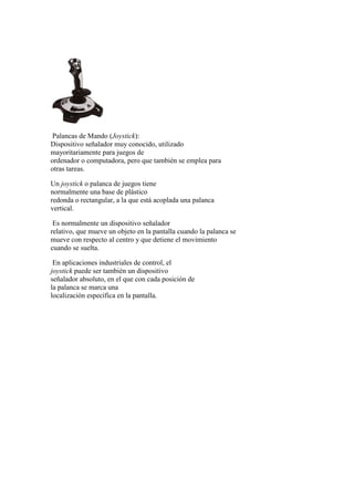 Palancas de Mando (Joystick):
Dispositivo señalador muy conocido, utilizado
mayoritariamente para juegos de
ordenador o computadora, pero que también se emplea para
otras tareas.
Un joystick o palanca de juegos tiene
normalmente una base de plástico
redonda o rectangular, a la que está acoplada una palanca
vertical.
Es normalmente un dispositivo señalador
relativo, que mueve un objeto en la pantalla cuando la palanca se
mueve con respecto al centro y que detiene el movimiento
cuando se suelta.
En aplicaciones industriales de control, el
joystick puede ser también un dispositivo
señalador absoluto, en el que con cada posición de
la palanca se marca una
localización específica en la pantalla.
 