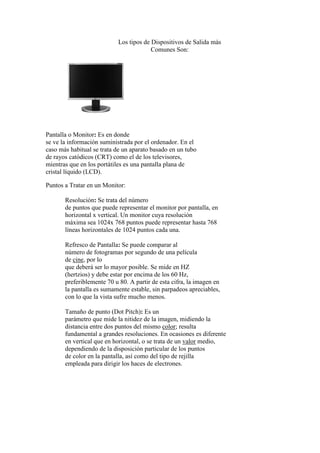 Los tipos de Dispositivos de Salida más
Comunes Son:
Pantalla o Monitor: Es en donde
se ve la información suministrada por el ordenador. En el
caso más habitual se trata de un aparato basado en un tubo
de rayos catódicos (CRT) como el de los televisores,
mientras que en los portátiles es una pantalla plana de
cristal líquido (LCD).
Puntos a Tratar en un Monitor:
Resolución: Se trata del número
de puntos que puede representar el monitor por pantalla, en
horizontal x vertical. Un monitor cuya resolución
máxima sea 1024x 768 puntos puede representar hasta 768
líneas horizontales de 1024 puntos cada una.
Refresco de Pantalla: Se puede comparar al
número de fotogramas por segundo de una película
de cine, por lo
que deberá ser lo mayor posible. Se mide en HZ
(hertzios) y debe estar por encima de los 60 Hz,
preferiblemente 70 u 80. A partir de esta cifra, la imagen en
la pantalla es sumamente estable, sin parpadeos apreciables,
con lo que la vista sufre mucho menos.
Tamaño de punto (Dot Pitch): Es un
parámetro que mide la nitidez de la imagen, midiendo la
distancia entre dos puntos del mismo color; resulta
fundamental a grandes resoluciones. En ocasiones es diferente
en vertical que en horizontal, o se trata de un valor medio,
dependiendo de la disposición particular de los puntos
de color en la pantalla, así como del tipo de rejilla
empleada para dirigir los haces de electrones.
 