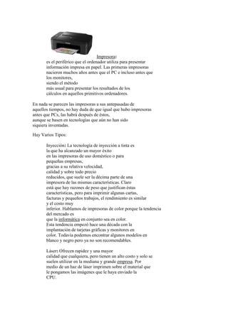 Impresora:
es el periférico que el ordenador utiliza para presentar
información impresa en papel. Las primeras impresoras
nacieron muchos años antes que el PC e incluso antes que
los monitores,
siendo el método
más usual para presentar los resultados de los
cálculos en aquellos primitivos ordenadores.
En nada se parecen las impresoras a sus antepasadas de
aquellos tiempos, no hay duda de que igual que hubo impresoras
antes que PCs, las habrá después de éstos,
aunque se basen en tecnologías que aún no han sido
siquiera inventadas.
Hay Varios Tipos:
Inyección: La tecnología de inyección a tinta es
la que ha alcanzado un mayor éxito
en las impresoras de uso doméstico o para
pequeñas empresas,
gracias a su relativa velocidad,
calidad y sobre todo precio
reducidos, que suele ser la décima parte de una
impresora de las mismas características. Claro
está que hay razones de peso que justifican éstas
características, pero para imprimir algunas cartas,
facturas y pequeños trabajos, el rendimiento es similar
y el costo muy
inferior. Hablamos de impresoras de color porque la tendencia
del mercado es
que la informática en conjunto sea en color.
Esta tendencia empezó hace una década con la
implantación de tarjetas gráficas y monitores en
color. Todavía podemos encontrar algunos modelos en
blanco y negro pero ya no son recomendables.
Láser: Ofrecen rapidez y una mayor
calidad que cualquiera, pero tienen un alto costo y solo se
suelen utilizar en la mediana y grande empresa. Por
medio de un haz de láser imprimen sobre el material que
le pongamos las imágenes que le haya enviado la
CPU.
 